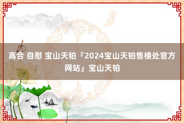 高合 自慰 宝山天铂『2024宝山天铂售楼处官方网站』宝山天铂