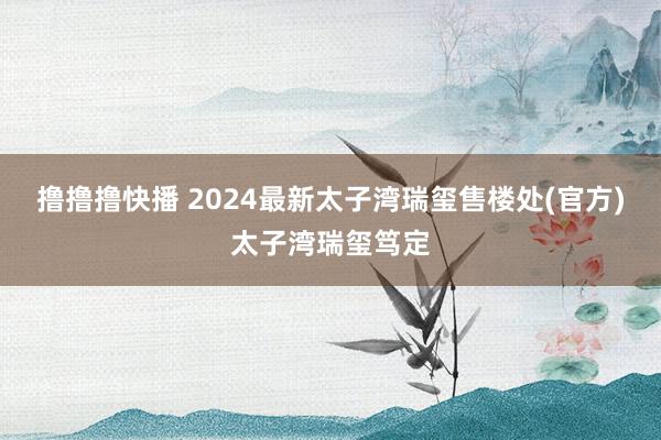 撸撸撸快播 2024最新太子湾瑞玺售楼处(官方)太子湾瑞玺笃定