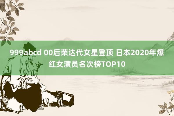 999abcd 00后荣达代女星登顶 日本2020年爆红女演