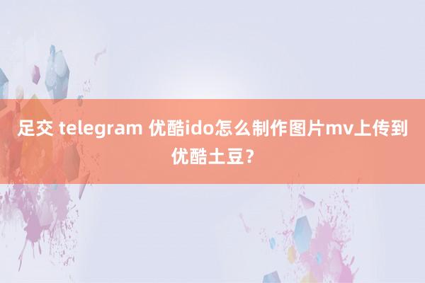 足交 telegram 优酷ido怎么制作图片mv上传到优酷