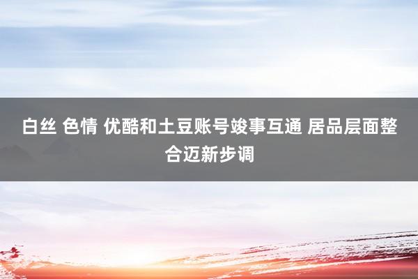 白丝 色情 优酷和土豆账号竣事互通 居品层面整合迈新步调