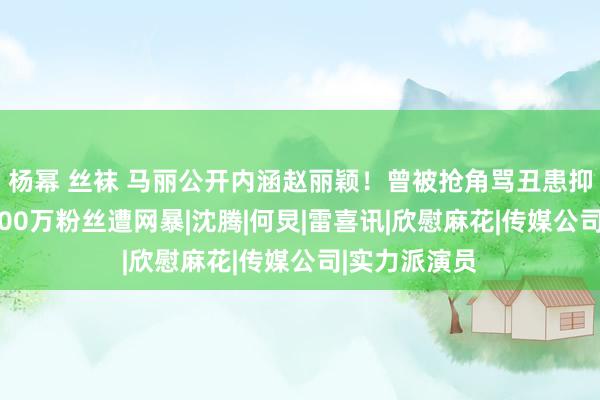 杨幂 丝袜 马丽公开内涵赵丽颖！曾被抢角骂丑患抑郁，惹怒9000万粉丝遭网暴|沈腾|何炅|雷喜讯|欣慰麻花|传媒公司|实力派演员