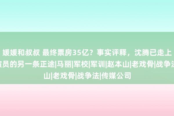 媛媛和叔叔 最终票房35亿？事实评释，沈腾已走上了中国男演员的另一条正途|马丽|军校|军训|赵本山|老戏骨|战争法|传媒公司