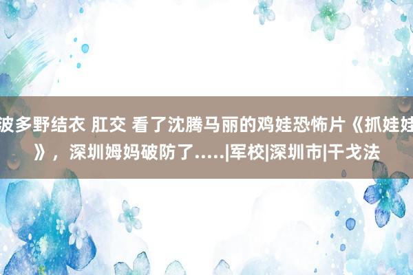 波多野结衣 肛交 看了沈腾马丽的鸡娃恐怖片《抓娃娃》，深圳姆妈破防了.....|军校|深圳市|干戈法