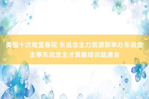 美国十次啦宜春院 东说念主力资源部举办东说念主事东说念主才策略培训疏通会