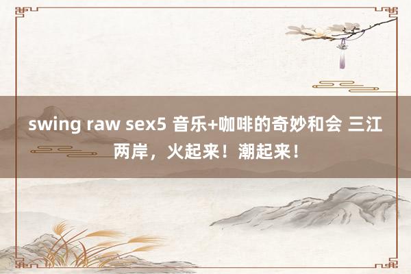 swing raw sex5 音乐+咖啡的奇妙和会 三江两岸，火起来！潮起来！