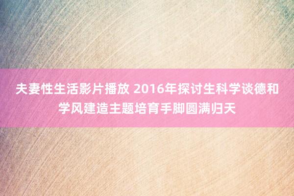 夫妻性生活影片播放 2016年探讨生科学谈德和学风建造主题培育手脚圆满归天