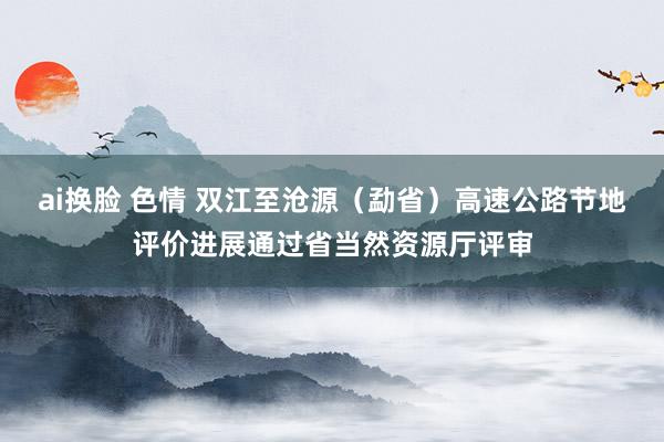 ai换脸 色情 双江至沧源（勐省）高速公路节地评价进展通过省当然资源厅评审