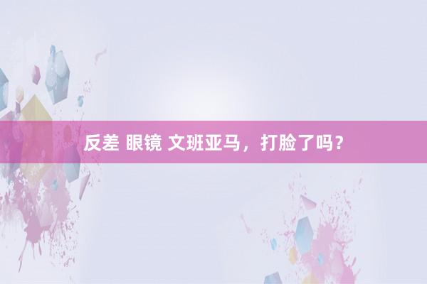 反差 眼镜 文班亚马，打脸了吗？