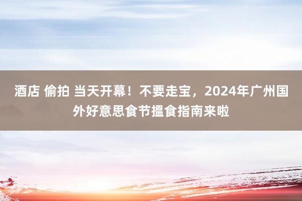 酒店 偷拍 当天开幕！不要走宝，2024年广州国外好意思食节搵食指南来啦