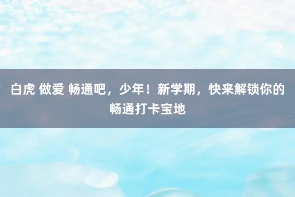 白虎 做爱 畅通吧，少年！新学期，快来解锁你的畅通打卡宝地