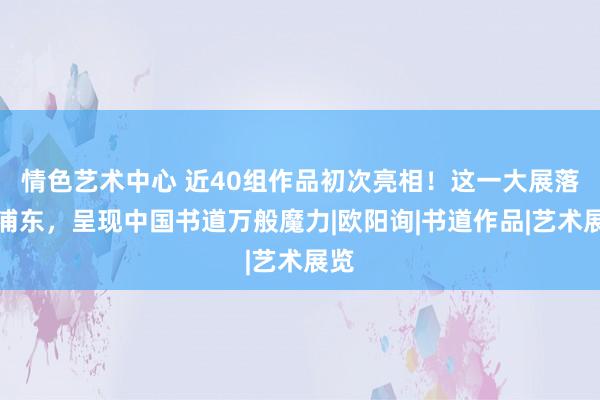 情色艺术中心 近40组作品初次亮相！这一大展落地浦东，呈现中国书道万般魔力|欧阳询|书道作品|艺术展览