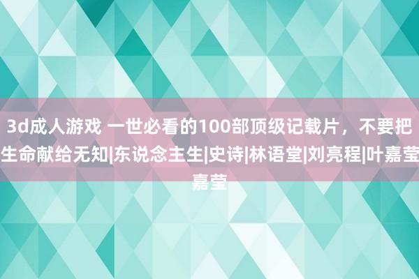 3d成人游戏 一世必看的100部顶级记载片，不要把生命献给无知|东说念主生|史诗|林语堂|刘亮程|叶嘉莹