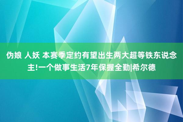 伪娘 人妖 本赛季定约有望出生两大超等铁东说念主!一个做事生活7年保握全勤|希尔德