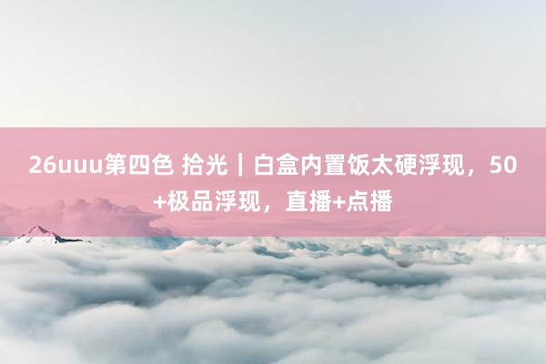 26uuu第四色 拾光｜白盒内置饭太硬浮现，50+极品浮现，